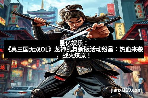 星亿娱乐：《真三国无双OL》龙神乱舞新版活动纷呈：热血来袭，战火燎原！